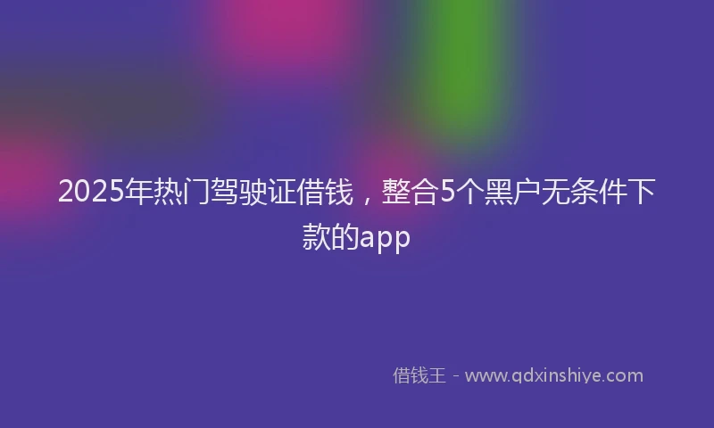 2025年热门驾驶证借钱，整合5个黑户无条件下款的app