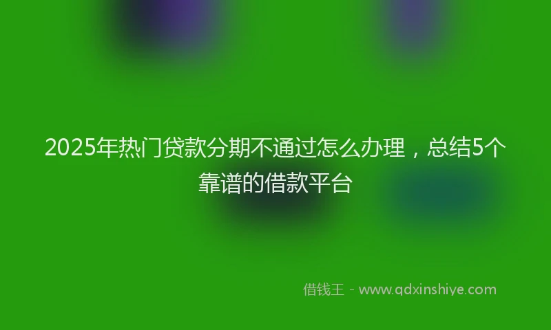 2025年热门贷款分期不通过怎么办理，总结5个靠谱的借款平台