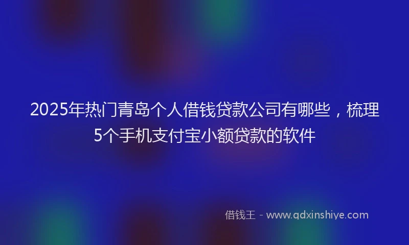 2025年热门青岛个人借钱贷款公司有哪些，梳理5个手机支付宝小额贷款的软件
