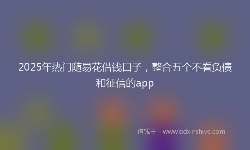2025年热门随易花借钱口子，整合五个不看负债和征信的app