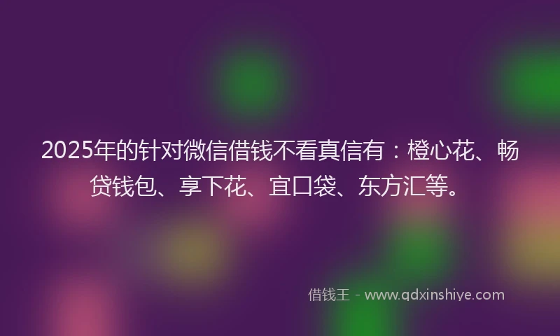 2025年的针对微信借钱不看真信有：橙心花、畅贷钱包、享下花、宜口袋、东方汇等。