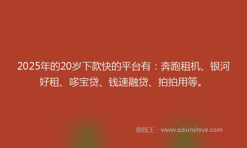 2025年的20岁下款快的平台有：奔跑租机、银河好租、哆宝贷、钱速融贷、拍拍用等。