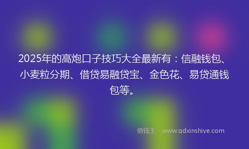2025年的高炮口子技巧大全最新有：信融钱包、小麦粒分期、借贷易融贷宝、金色花、易贷通钱包等。