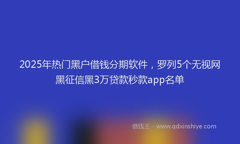 2025年热门黑户借钱分期软件，罗列5个无视网黑征信黑3万贷款秒款app名单