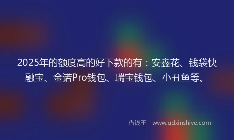 2025年的额度高的好下款的有：安鑫花、钱袋快融宝、金诺Pro钱包、瑞宝钱包、小丑鱼等。