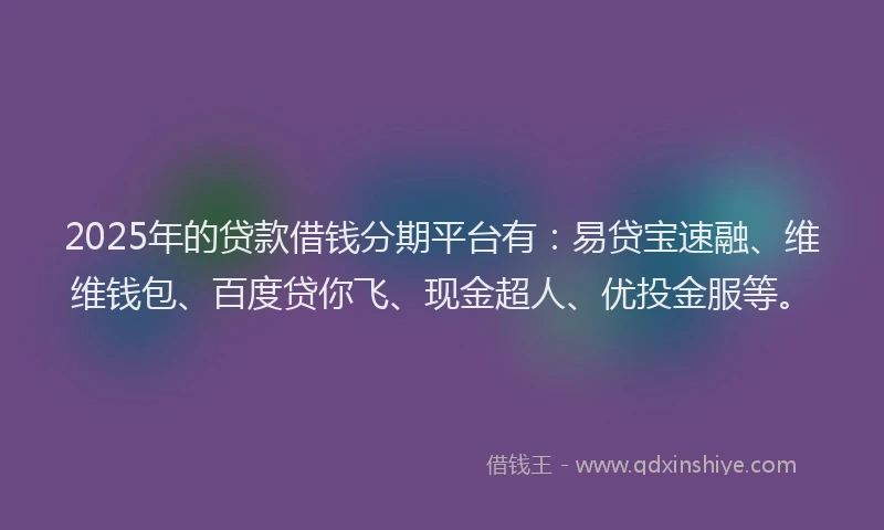 2025年的贷款借钱分期平台有：易贷宝速融、维维钱包、百度贷你飞、现金超人、优投金服等。