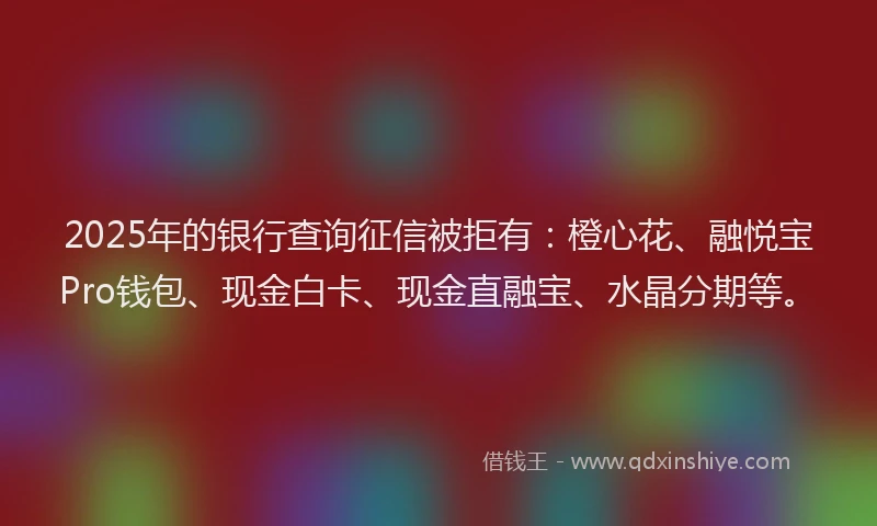 2025年的银行查询征信被拒有：橙心花、融悦宝Pro钱包、现金白卡、现金直融宝、水晶分期等。