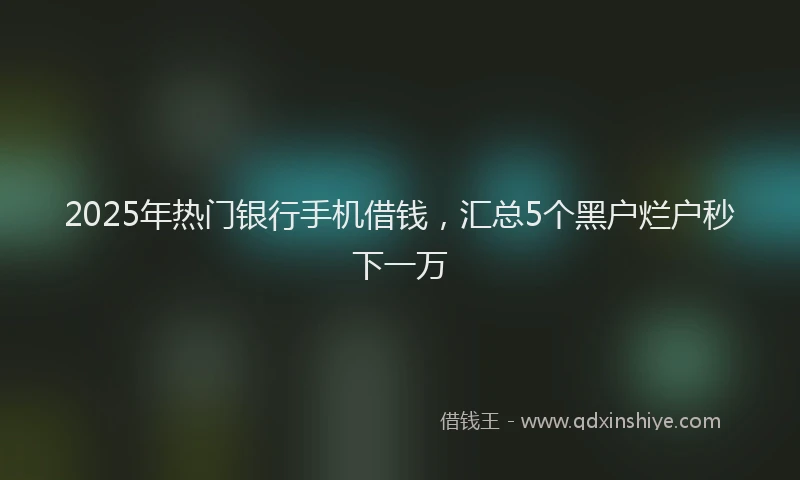 2025年热门银行手机借钱，汇总5个黑户烂户秒下一万