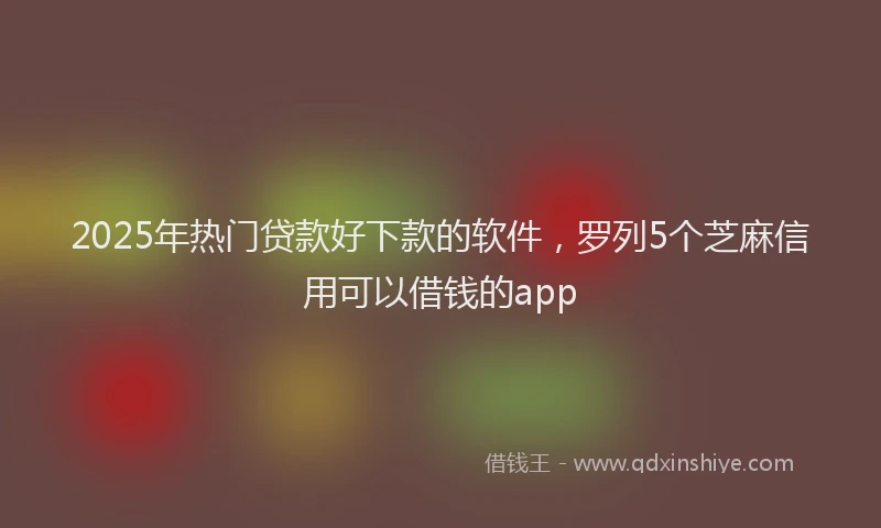 2025年热门贷款好下款的软件，罗列5个芝麻信用可以借钱的app