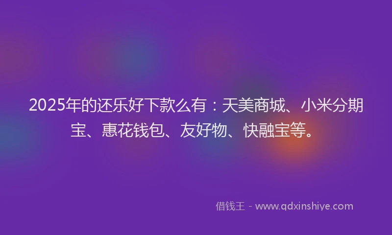 2025年的还乐好下款么有：天美商城、小米分期宝、惠花钱包、友好物、快融宝等。