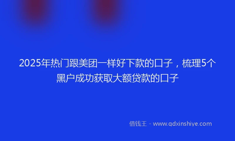 2025年热门跟美团一样好下款的口子，梳理5个黑户成功获取大额贷款的口子