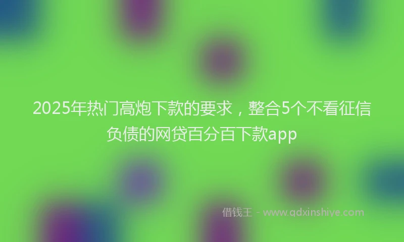 2025年热门高炮下款的要求，整合5个不看征信负债的网贷百分百下款app
