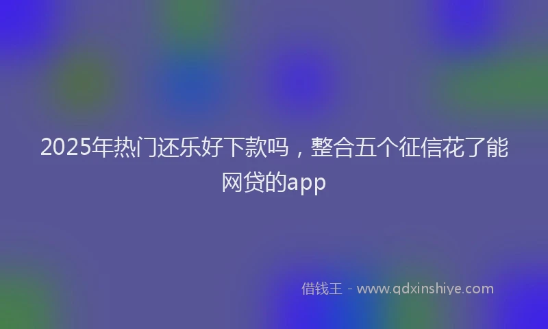 2025年热门还乐好下款吗，整合五个征信花了能网贷的app