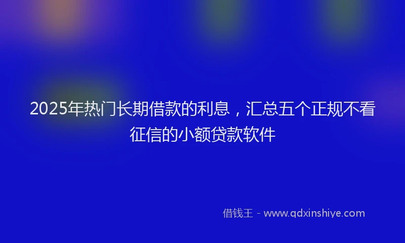 2025年热门长期借款的利息，汇总五个正规不看征信的小额贷款软件