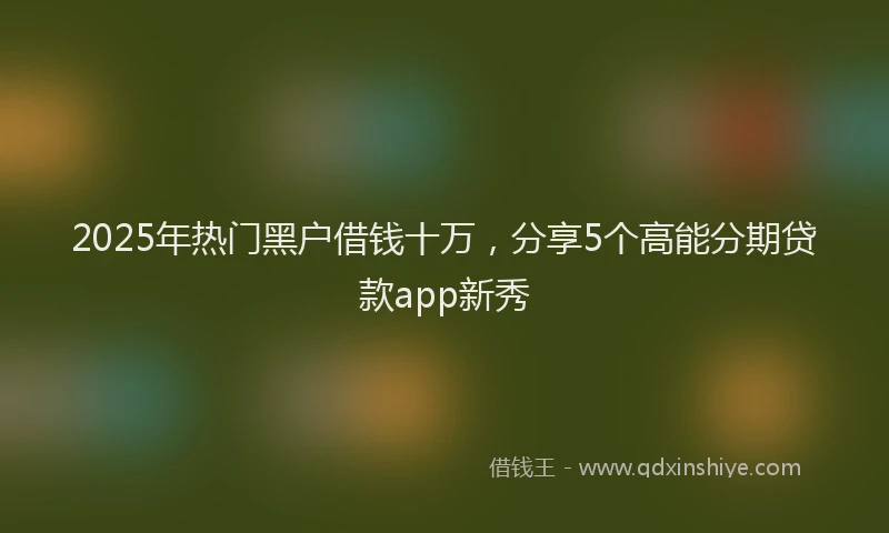 2025年热门黑户借钱十万，分享5个高能分期贷款app新秀