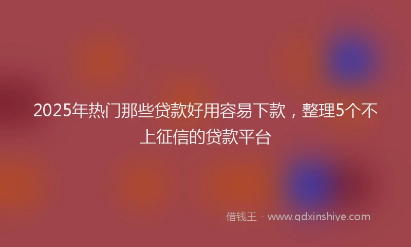 2025年热门那些贷款好用容易下款，整理5个不上征信的贷款平台