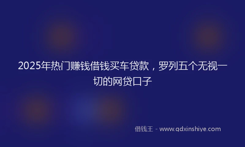 2025年热门赚钱借钱买车贷款，罗列五个无视一切的网贷口子