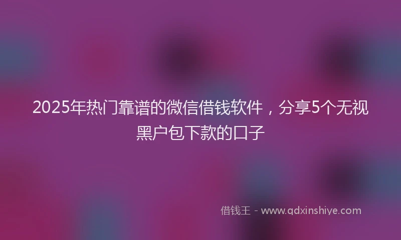 2025年热门靠谱的微信借钱软件，分享5个无视黑户包下款的口子