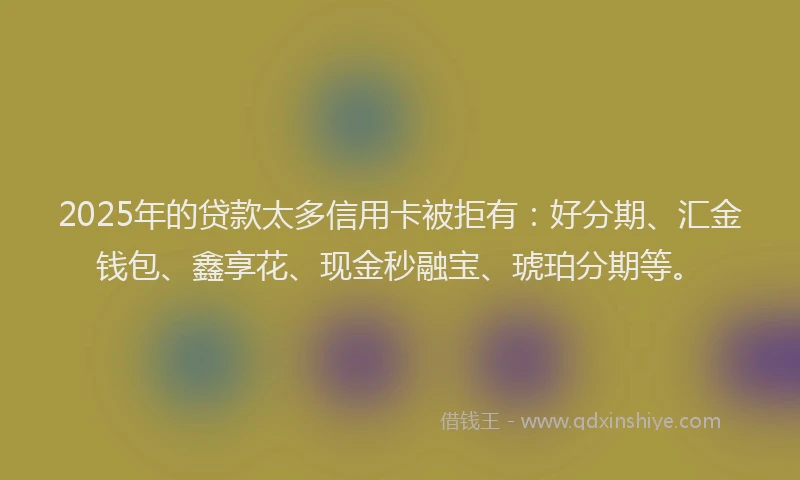 2025年的贷款太多信用卡被拒有：好分期、汇金钱包、鑫享花、现金秒融宝、琥珀分期等。