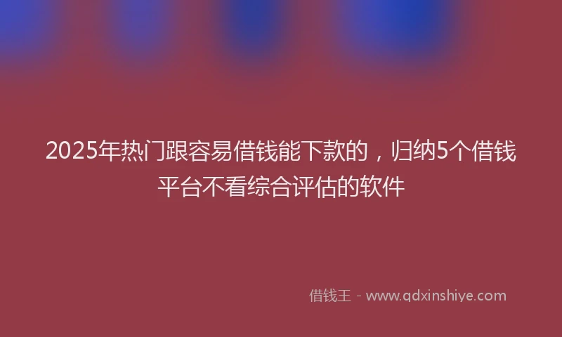 2025年热门跟容易借钱能下款的，归纳5个借钱平台不看综合评估的软件