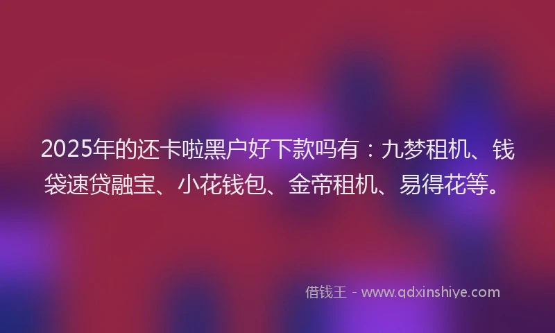 2025年的还卡啦黑户好下款吗有：九梦租机、钱袋速贷融宝、小花钱包、金帝租机、易得花等。