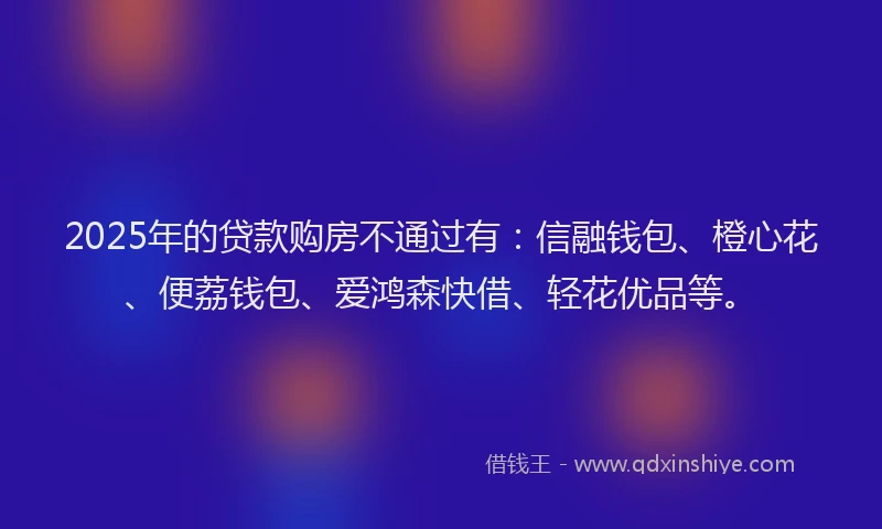 2025年的贷款购房不通过有：信融钱包、橙心花、便荔钱包、爱鸿森快借、轻花优品等。