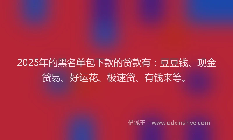 2025年的黑名单包下款的贷款有：豆豆钱、现金贷易、好运花、极速贷、有钱来等。