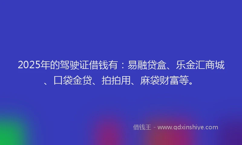 2025年的驾驶证借钱有：易融贷盒、乐金汇商城、口袋金贷、拍拍用、麻袋财富等。