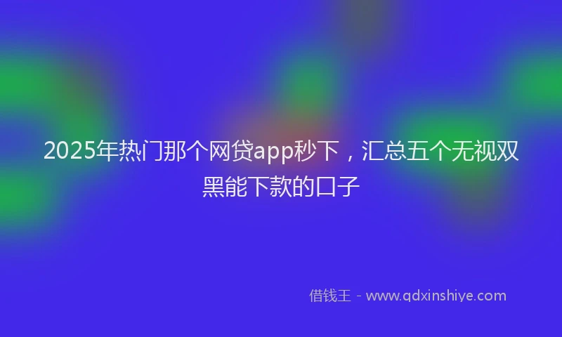 2025年热门那个网贷app秒下，汇总五个无视双黑能下款的口子