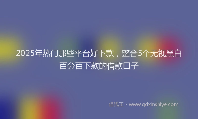 2025年热门那些平台好下款，整合5个无视黑白百分百下款的借款口子