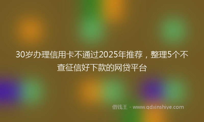 30岁办理信用卡不通过2025年推荐，整理5个不查征信好下款的网贷平台