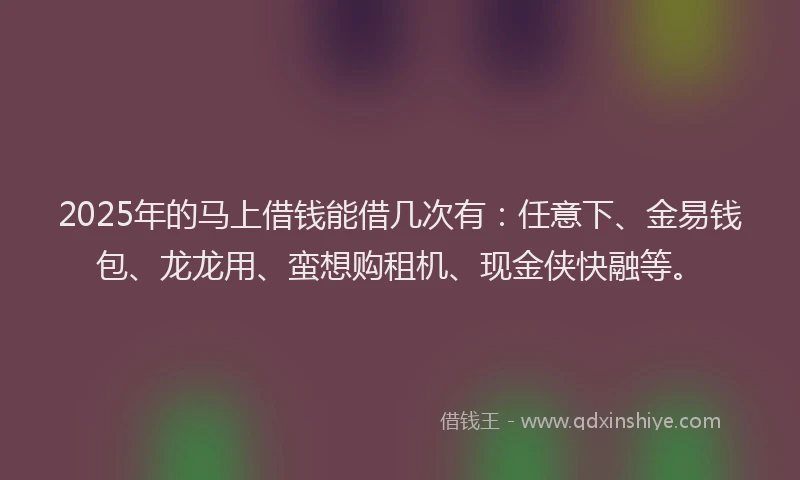 2025年的马上借钱能借几次有：任意下、金易钱包、龙龙用、蛮想购租机、现金侠快融等。
