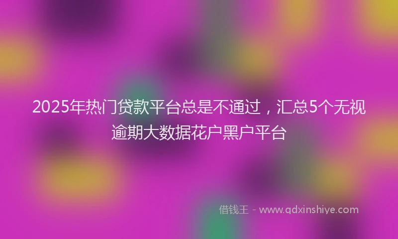 2025年热门贷款平台总是不通过，汇总5个无视逾期大数据花户黑户平台
