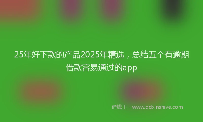 25年好下款的产品2025年精选，总结五个有逾期借款容易通过的app