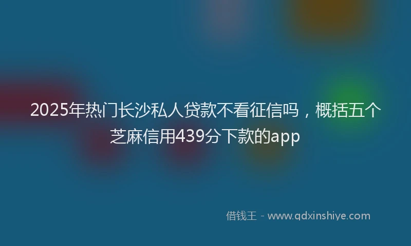2025年热门长沙私人贷款不看征信吗，概括五个芝麻信用439分下款的app