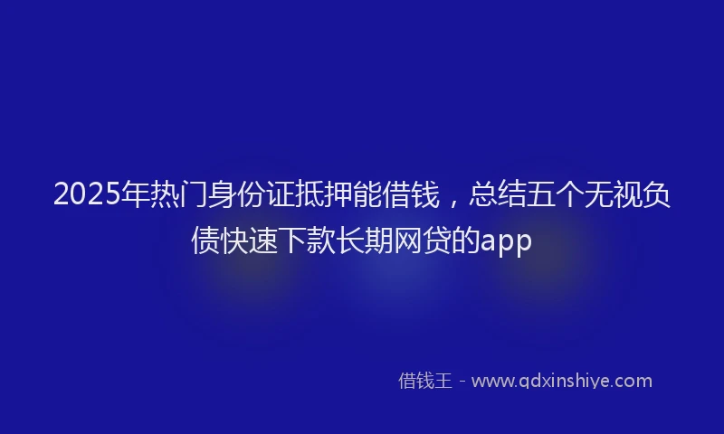 2025年热门身份证抵押能借钱，总结五个无视负债快速下款长期网贷的app