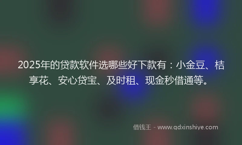 2025年的贷款软件选哪些好下款有：小金豆、桔享花、安心贷宝、及时租、现金秒借通等。
