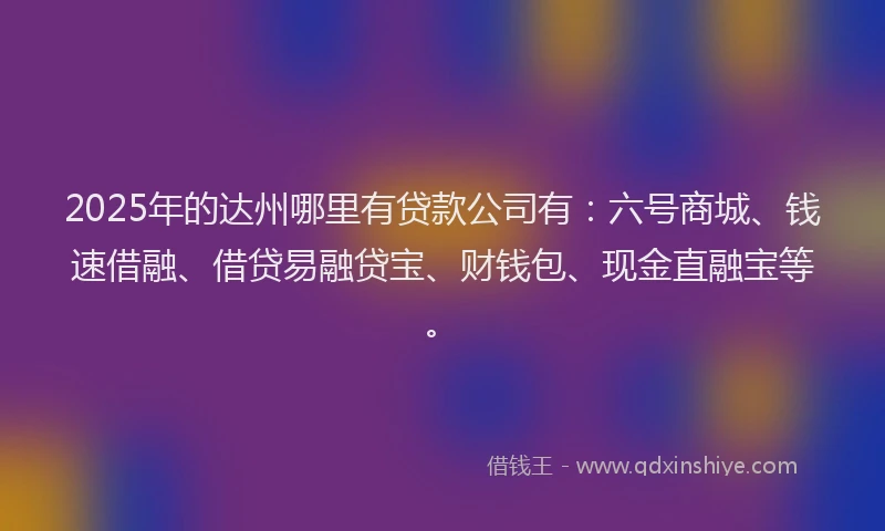 2025年的达州哪里有贷款公司有：六号商城、钱速借融、借贷易融贷宝、财钱包、现金直融宝等。