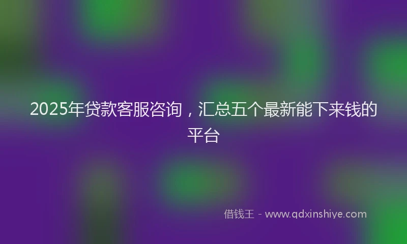 2025年贷款客服咨询，汇总五个最新能下来钱的平台