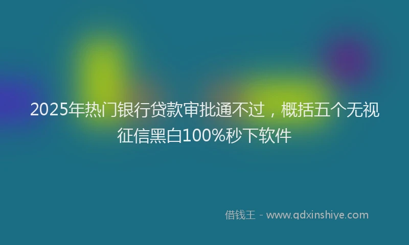 2025年热门银行贷款审批通不过，概括五个无视征信黑白100%秒下软件