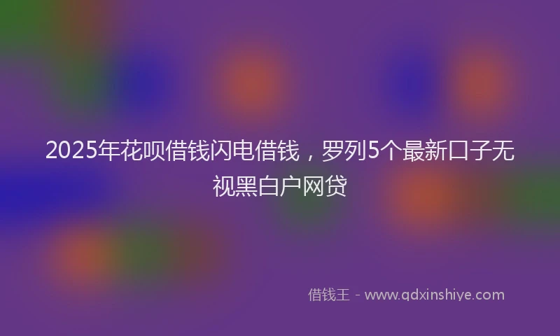 2025年花呗借钱闪电借钱，罗列5个最新口子无视黑白户网贷