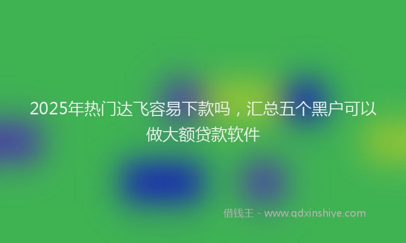 2025年热门达飞容易下款吗，汇总五个黑户可以做大额贷款软件