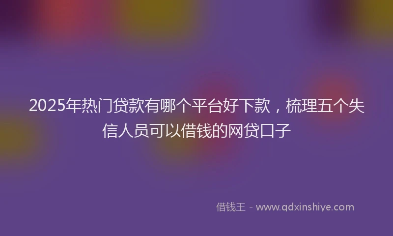 2025年热门贷款有哪个平台好下款，梳理五个失信人员可以借钱的网贷口子