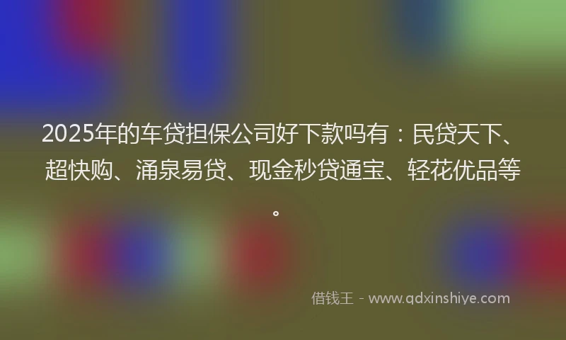 2025年的车贷担保公司好下款吗有：民贷天下、超快购、涌泉易贷、现金秒贷通宝、轻花优品等。
