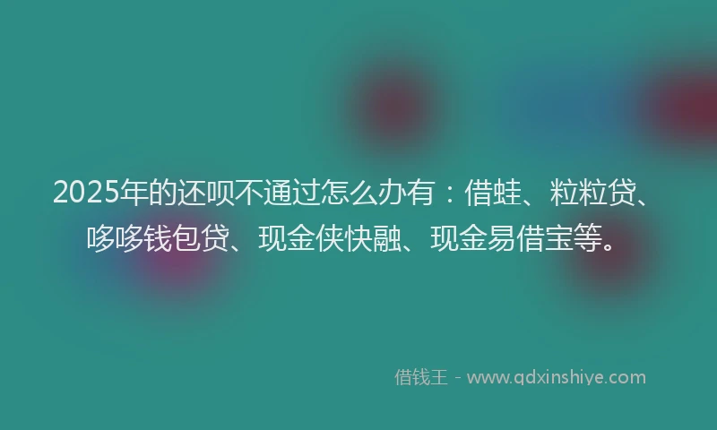 2025年的还呗不通过怎么办有：借蛙、粒粒贷、哆哆钱包贷、现金侠快融、现金易借宝等。
