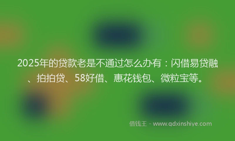 2025年的贷款老是不通过怎么办有：闪借易贷融、拍拍贷、58好借、惠花钱包、微粒宝等。