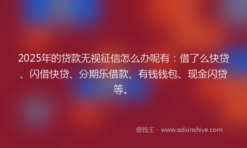 2025年的贷款无视征信怎么办呢有：借了么快贷、闪借快贷、分期乐借款、有钱钱包、现金闪贷等。