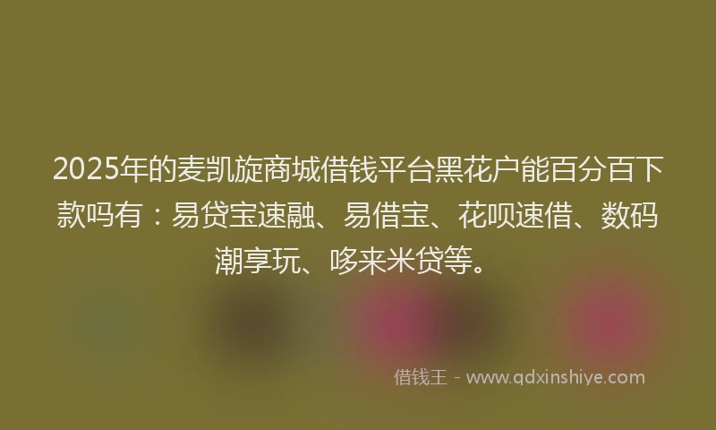 2025年的麦凯旋商城借钱平台黑花户能百分百下款吗有：易贷宝速融、易借宝、花呗速借、数码潮享玩、哆来米贷等。
