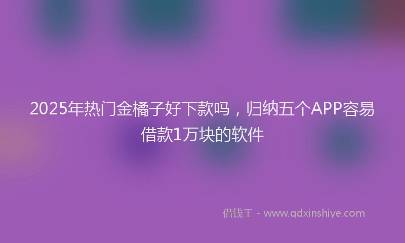 2025年热门金橘子好下款吗，归纳五个APP容易借款1万块的软件