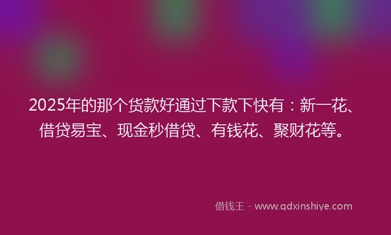2025年的那个货款好通过下款下快有：新一花、借贷易宝、现金秒借贷、有钱花、聚财花等。